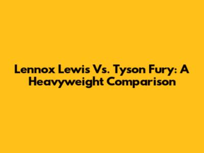 Lennox Lewis Vs. Tyson Fury: A Heavyweight Comparison