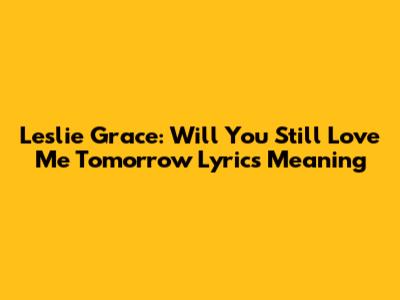 Leslie Grace: Will You Still Love Me Tomorrow Lyrics Meaning