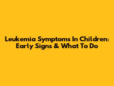 Leukemia Symptoms In Children: Early Signs & What To Do