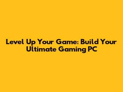 Level Up Your Game: Build Your Ultimate Gaming PC