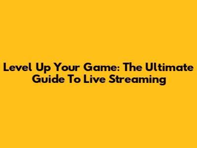 Level Up Your Game: The Ultimate Guide To Live Streaming