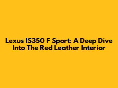 Lexus IS350 F Sport: A Deep Dive Into The Red Leather Interior
