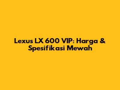 Lexus LX 600 VIP: Harga & Spesifikasi Mewah