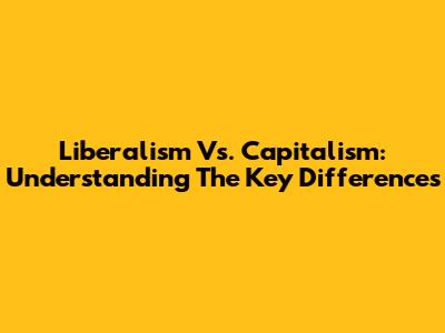 Liberalism Vs. Capitalism: Understanding The Key Differences