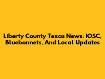 Liberty County Texas News: IOSC, Bluebonnets, And Local Updates