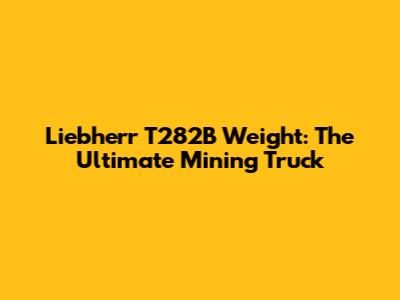 Liebherr T282B Weight: The Ultimate Mining Truck