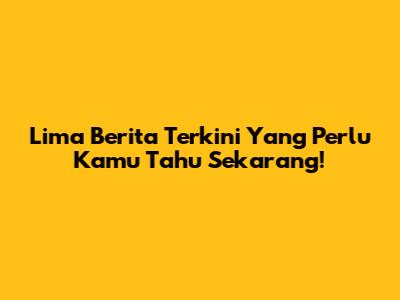 Lima Berita Terkini Yang Perlu Kamu Tahu Sekarang!