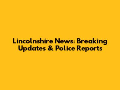 Lincolnshire News: Breaking Updates & Police Reports