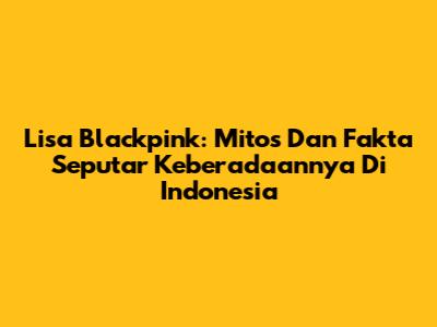 Lisa Blackpink: Mitos Dan Fakta Seputar Keberadaannya Di Indonesia