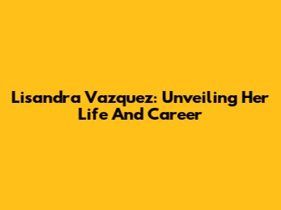 Lisandra Vazquez: Unveiling Her Life And Career