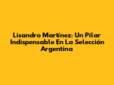 Lisandro Martínez: Un Pilar Indispensable En La Selección Argentina