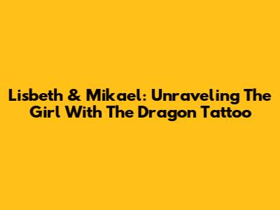 Lisbeth & Mikael: Unraveling The Girl With The Dragon Tattoo