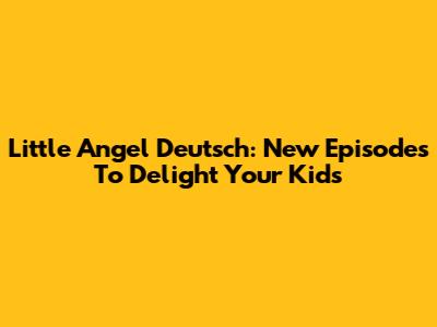 Little Angel Deutsch: New Episodes To Delight Your Kids