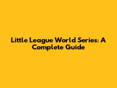 Little League World Series: A Complete Guide