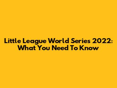 Little League World Series 2022: What You Need To Know