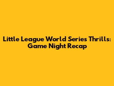Little League World Series Thrills: Game Night Recap