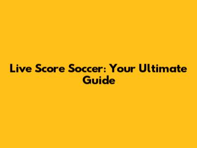 Live Score Soccer: Your Ultimate Guide