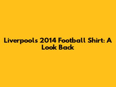 Liverpool's 2014 Football Shirt: A Look Back