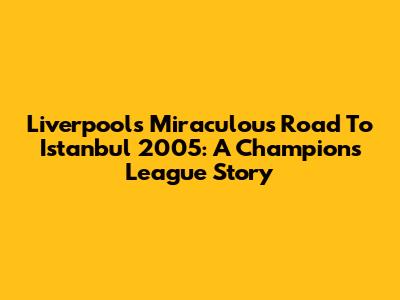 Liverpool's Miraculous Road To Istanbul 2005: A Champions League Story