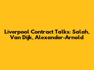Liverpool Contract Talks: Salah, Van Dijk, Alexander-Arnold