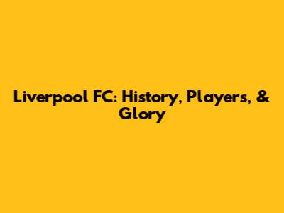 Liverpool FC: History, Players, & Glory