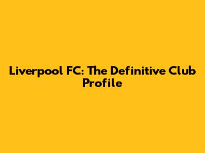 Liverpool FC: The Definitive Club Profile
