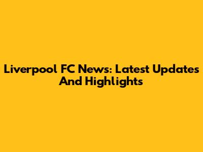 Liverpool FC News: Latest Updates And Highlights