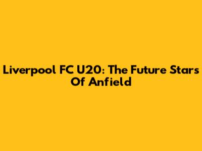 Liverpool FC U20: The Future Stars Of Anfield