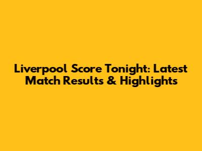 Liverpool Score Tonight: Latest Match Results & Highlights