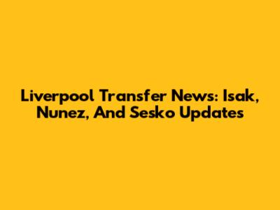 Liverpool Transfer News: Isak, Nunez, And Sesko Updates