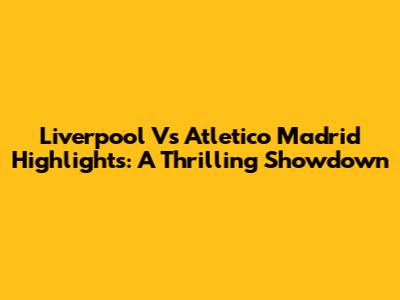 Liverpool Vs Atletico Madrid Highlights: A Thrilling Showdown