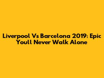 Liverpool Vs Barcelona 2019: Epic You'll Never Walk Alone