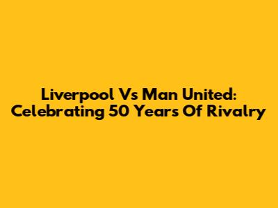 Liverpool Vs Man United: Celebrating 50 Years Of Rivalry