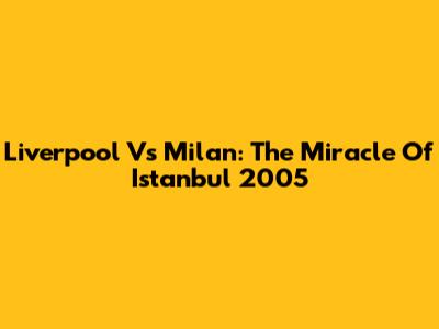 Liverpool Vs Milan: The Miracle Of Istanbul 2005