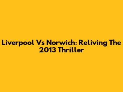 Liverpool Vs Norwich: Reliving The 2013 Thriller