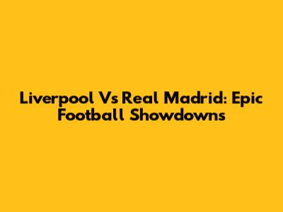 Liverpool Vs Real Madrid: Epic Football Showdowns
