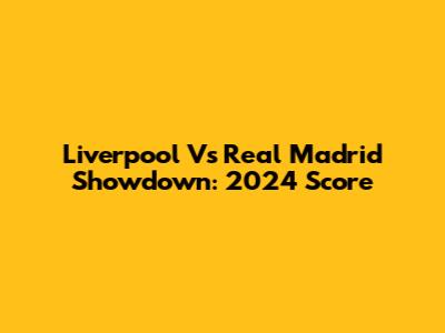 Liverpool Vs Real Madrid Showdown: 2024 Score