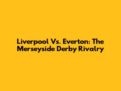 Liverpool Vs. Everton: The Merseyside Derby Rivalry