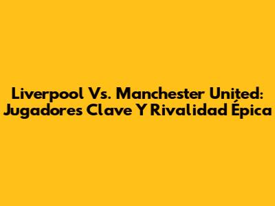 Liverpool Vs. Manchester United: Jugadores Clave Y Rivalidad Épica