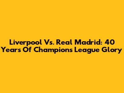 Liverpool Vs. Real Madrid: 40 Years Of Champions League Glory