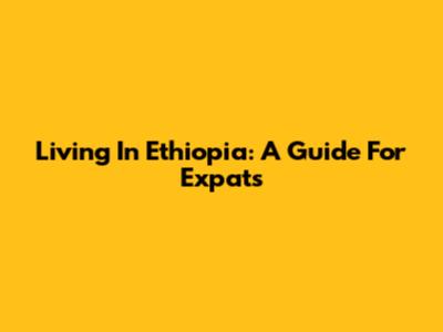 Living In Ethiopia: A Guide For Expats