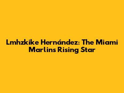 Lmhzkike Hernández: The Miami Marlins' Rising Star