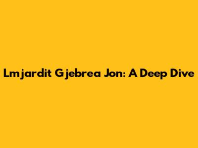 Lmjardit Gjebrea Jon: A Deep Dive