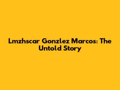 Lmzhscar Gonzlez Marcos: The Untold Story
