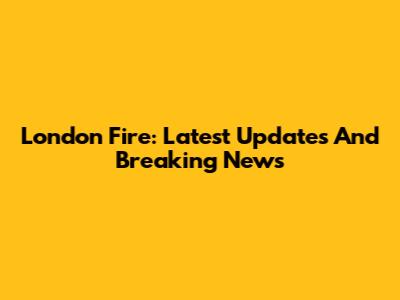 London Fire: Latest Updates And Breaking News