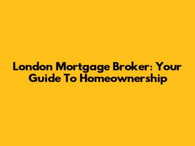 London Mortgage Broker: Your Guide To Homeownership