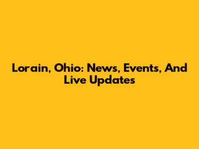 Lorain, Ohio: News, Events, And Live Updates