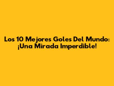 Los 10 Mejores Goles Del Mundo: ¡Una Mirada Imperdible!
