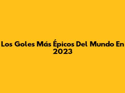 Los Goles Más Épicos Del Mundo En 2023