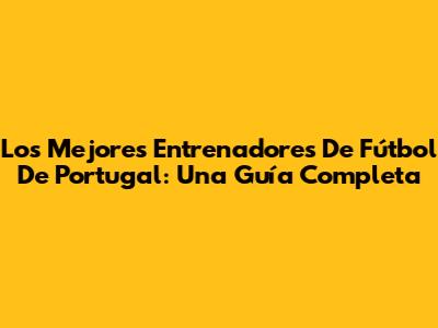 Los Mejores Entrenadores De Fútbol De Portugal: Una Guía Completa